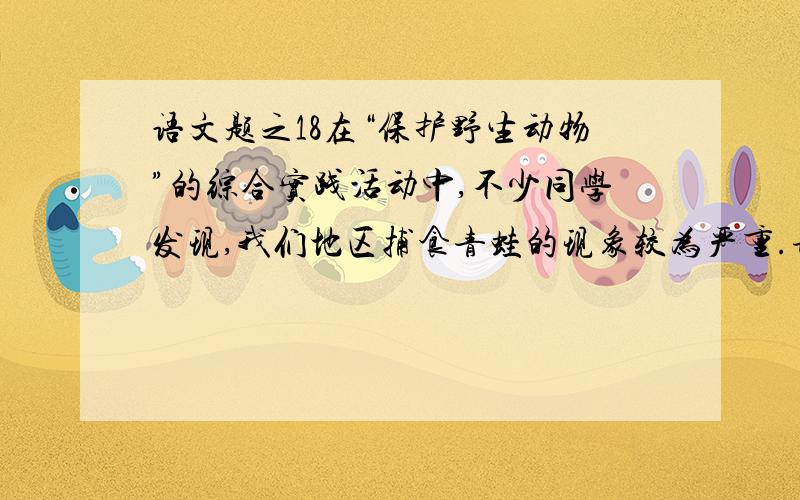 语文题之18在“保护野生动物”的综合实践活动中,不少同学发现,我们地区捕食青蛙的现象较为严重.请以“保护青蛙”为内容拟一