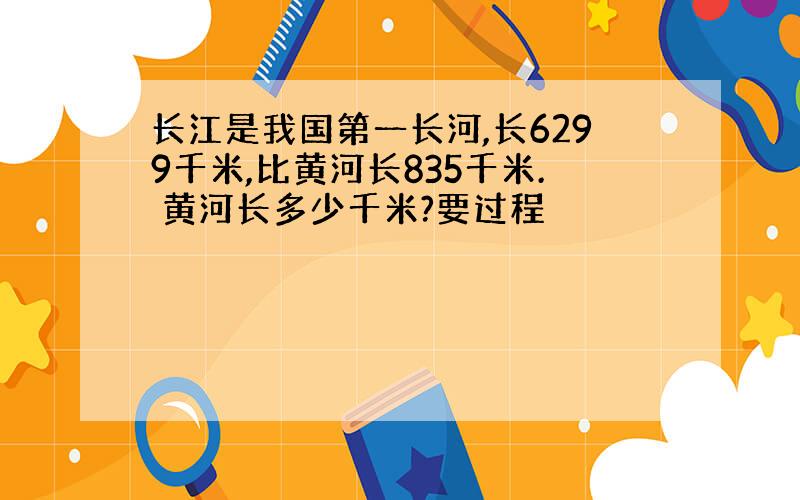 长江是我国第一长河,长6299千米,比黄河长835千米. 黄河长多少千米?要过程