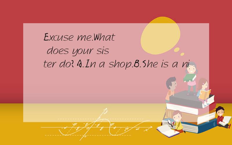 Excuse me.What does your sister do?A.In a shop.B.She is a ni