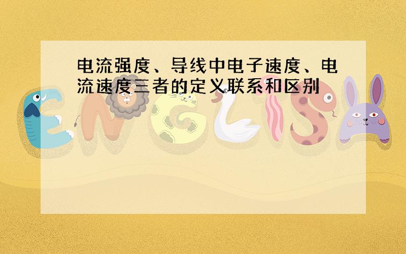 电流强度、导线中电子速度、电流速度三者的定义联系和区别