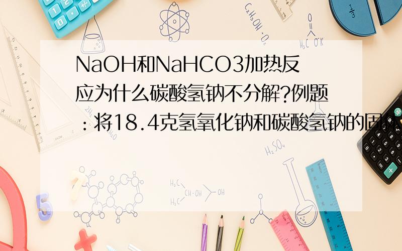 NaOH和NaHCO3加热反应为什么碳酸氢钠不分解?例题：将18.4克氢氧化钠和碳酸氢钠的固体混合物在密闭容器中加热约2