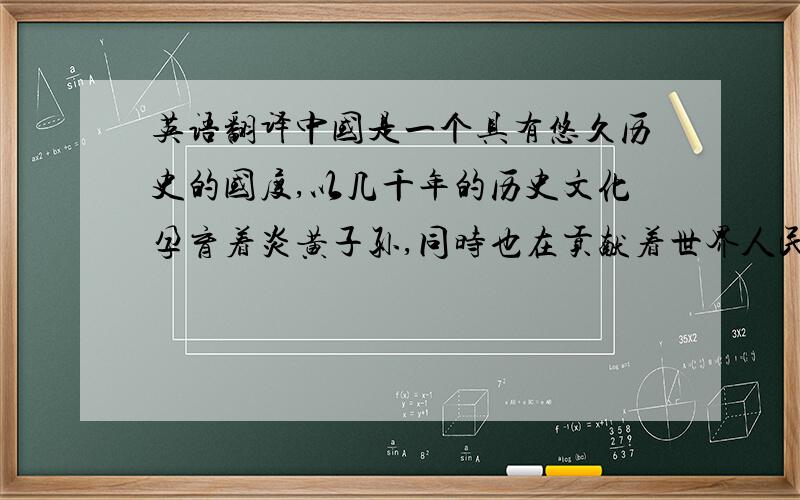 英语翻译中国是一个具有悠久历史的国度,以几千年的历史文化孕育着炎黄子孙,同时也在贡献着世界人民.中国在人类历史上是文明的