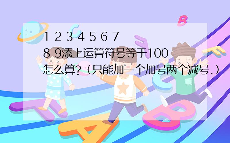 1 2 3 4 5 6 7 8 9添上运算符号等于100怎么算?（只能加一个加号两个减号.）