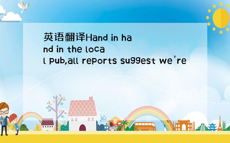 英语翻译Hand in hand in the local pub,all reports suggest we're