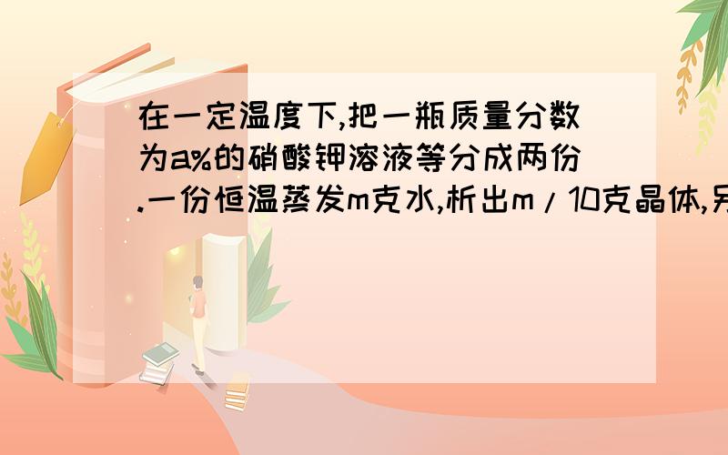 在一定温度下,把一瓶质量分数为a%的硝酸钾溶液等分成两份.一份恒温蒸发m克水,析出m/10克晶体,另一份恒温蒸发1.25