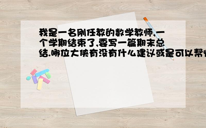 我是一名刚任教的数学教师,一个学期结束了,要写一篇期末总结.哪位大侠有没有什么建议或是可以帮忙的地方啊?范文什么的,