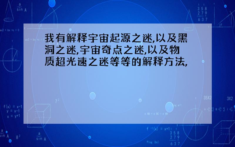 我有解释宇宙起源之迷,以及黑洞之迷,宇宙奇点之迷,以及物质超光速之迷等等的解释方法,