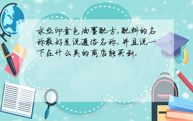 求丝印金色油墨配方,配料的名称最好是说通俗名称,并且说一下在什么类的商店能买到,