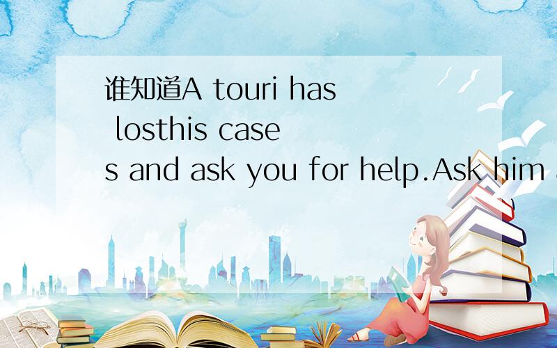 谁知道A touri has losthis case s and ask you for help.Ask him a