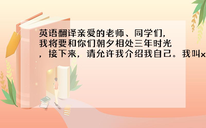 英语翻译亲爱的老师、同学们，我将要和你们朝夕相处三年时光，接下来，请允许我介绍我自己。我叫xxx，我今年x岁，我毕业于x