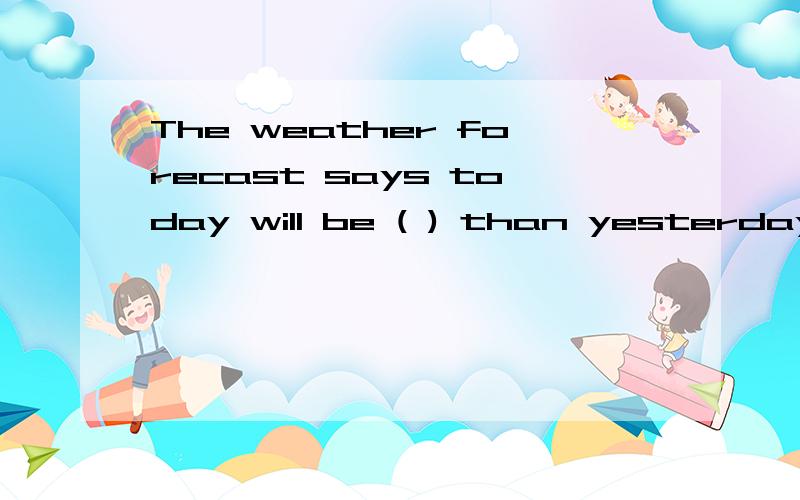 The weather forecast says today will be ( ) than yesterday.(