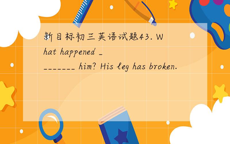 新目标初三英语试题43. What happened ________ him? His leg has broken.