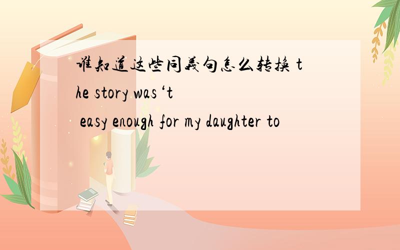 谁知道这些同义句怎么转换 the story was‘t easy enough for my daughter to