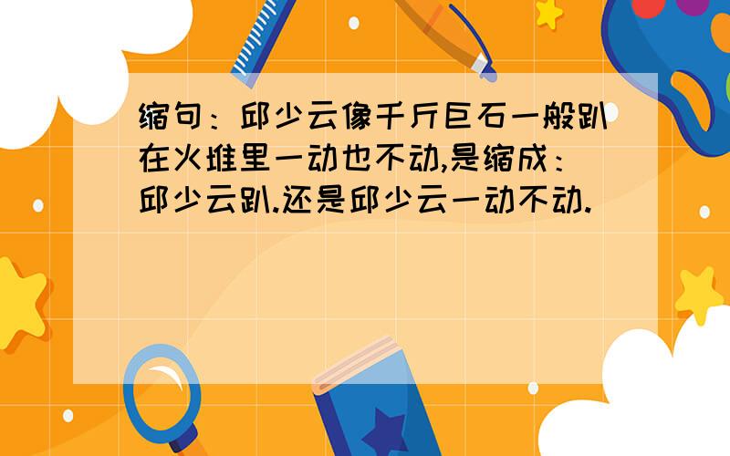 缩句：邱少云像千斤巨石一般趴在火堆里一动也不动,是缩成：邱少云趴.还是邱少云一动不动.