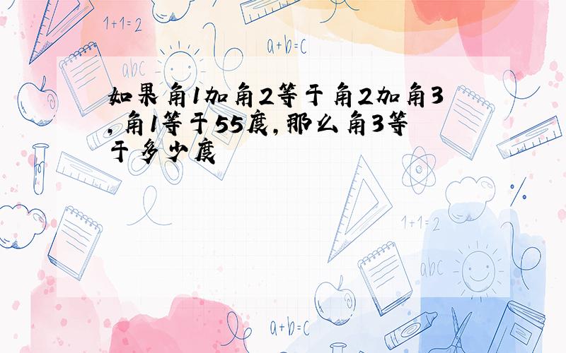 如果角1加角2等于角2加角3,角1等于55度,那么角3等于多少度