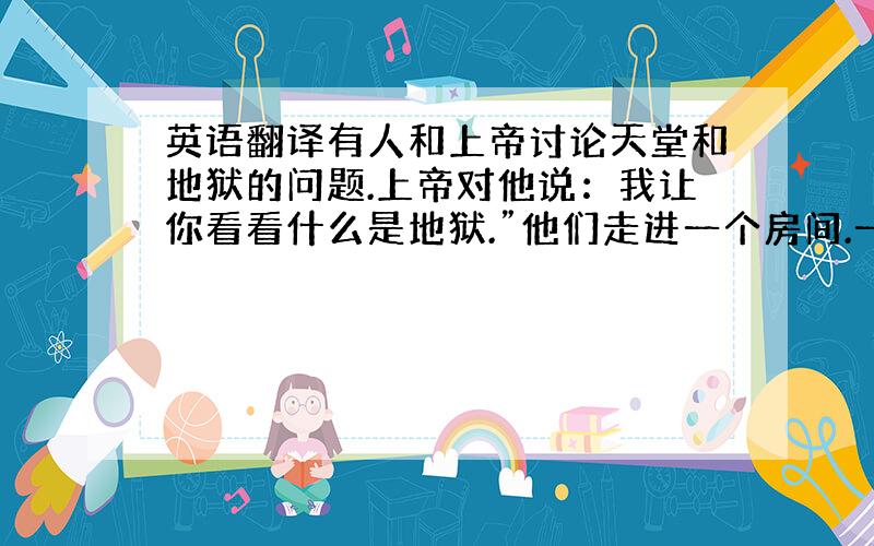 英语翻译有人和上帝讨论天堂和地狱的问题.上帝对他说：我让你看看什么是地狱.”他们走进一个房间.一群人围着一大锅肉汤,但每