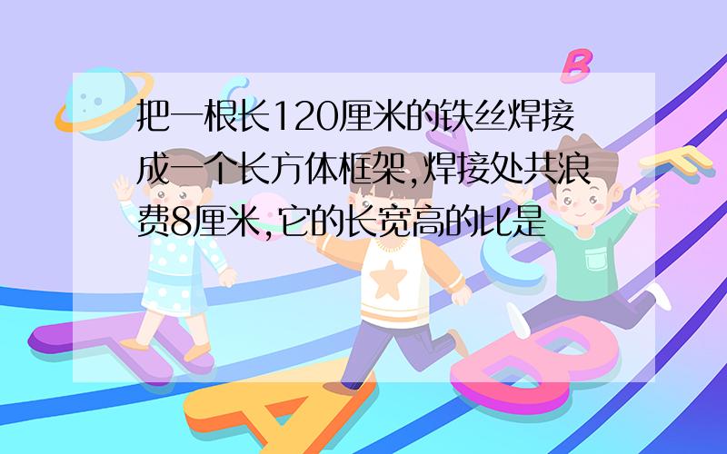 把一根长120厘米的铁丝焊接成一个长方体框架,焊接处共浪费8厘米,它的长宽高的比是