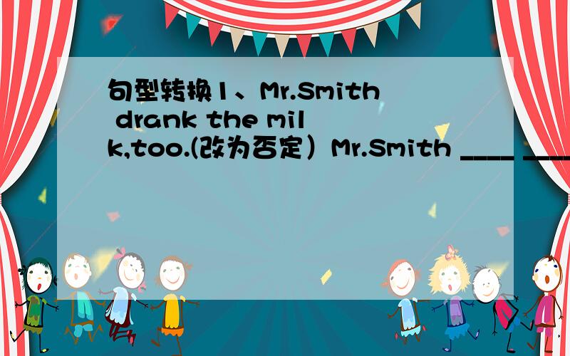 句型转换1、Mr.Smith drank the milk,too.(改为否定）Mr.Smith ____ ____th