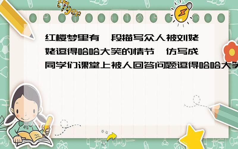 红楼梦里有一段描写众人被刘姥姥逗得哈哈大笑的情节,仿写成同学们课堂上被人回答问题逗得哈哈大笑情景的作文,