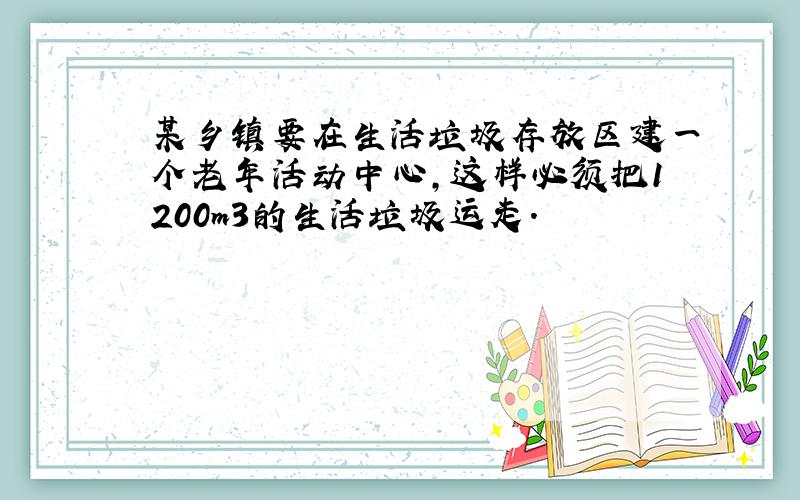 某乡镇要在生活垃圾存放区建一个老年活动中心，这样必须把1200m3的生活垃圾运走．