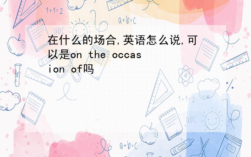 在什么的场合,英语怎么说,可以是on the occasion of吗