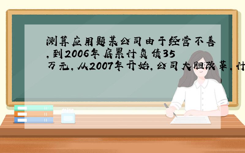 测算应用题某公司由于经营不善,到2006年底累计负债35万元,从2007年开始,公司大胆改革,计划每年创利润55万元,力