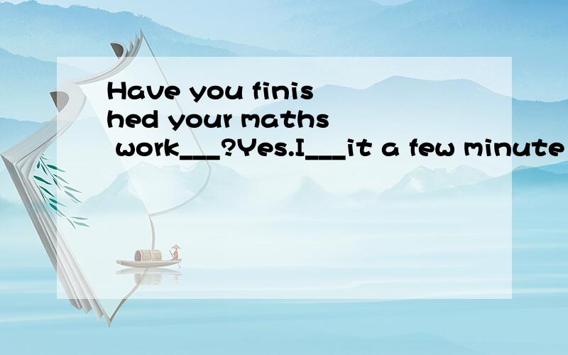 Have you finished your maths work___?Yes.I___it a few minute