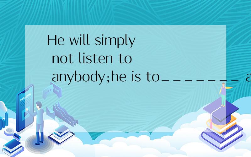 He will simply not listen to anybody;he is to_______ argumen