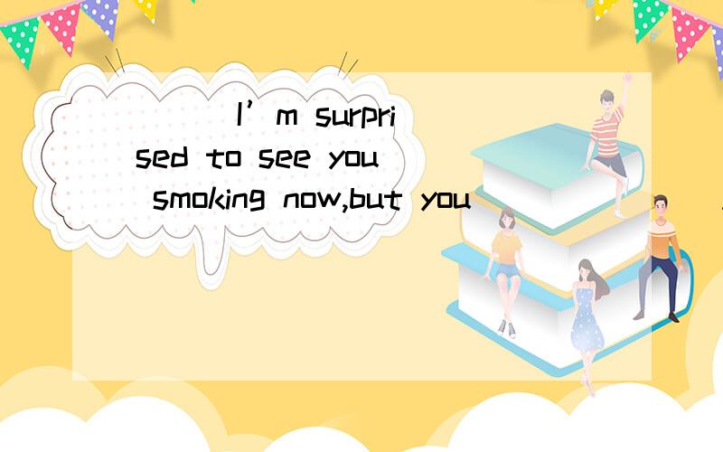 ( ) I’m surprised to see you smoking now,but you_______ A.di