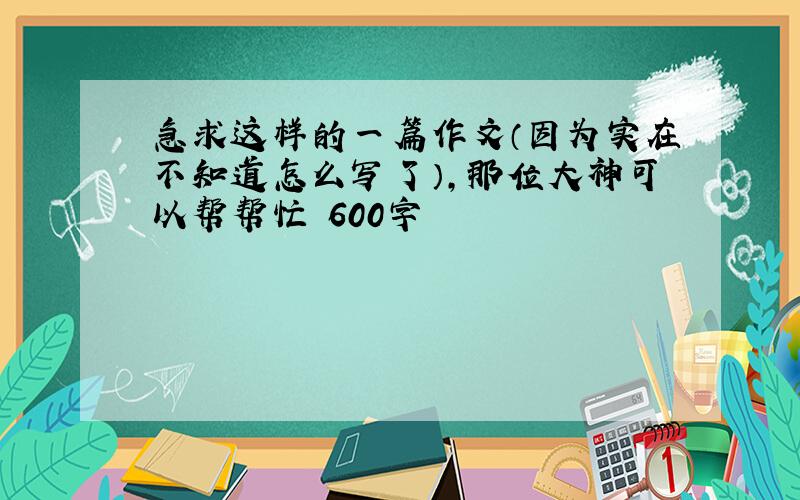 急求这样的一篇作文（因为实在不知道怎么写了）,那位大神可以帮帮忙 600字