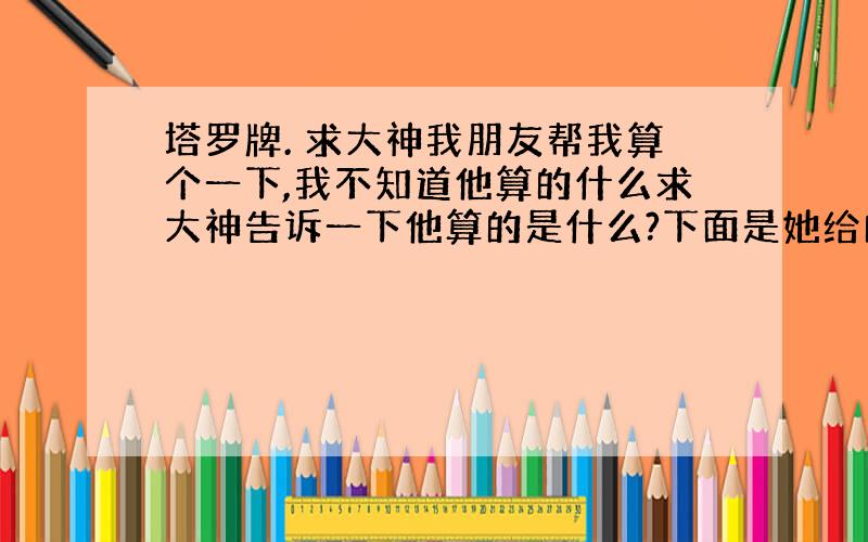 塔罗牌. 求大神我朋友帮我算个一下,我不知道他算的什么求大神告诉一下他算的是什么?下面是她给的线索: 貌似是什么开出了我