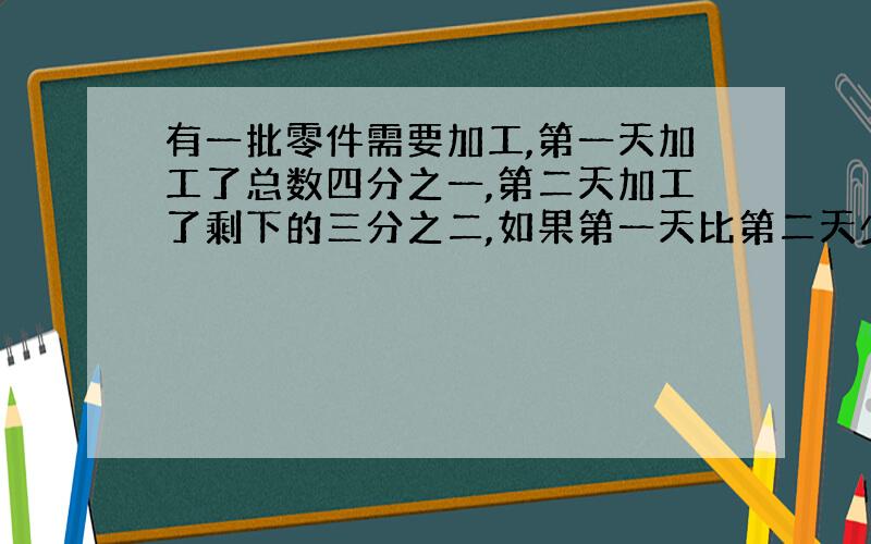 有一批零件需要加工,第一天加工了总数四分之一,第二天加工了剩下的三分之二,如果第一天比第二天少加工9