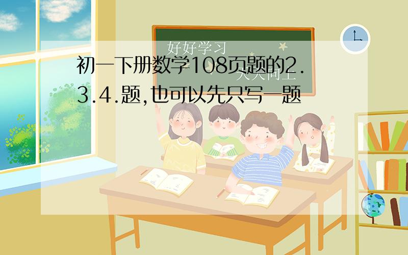 初一下册数学108页题的2.3.4.题,也可以先只写一题