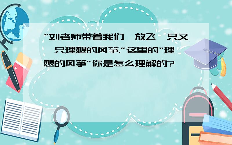 “刘老师带着我们,放飞一只又一只理想的风筝.”这里的“理想的风筝”你是怎么理解的?