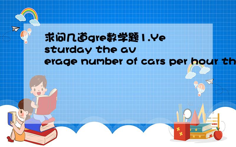 求问几道gre数学题1.Yesturday the average number of cars per hour th