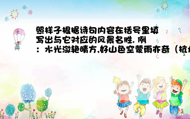 照样子根据诗句内容在括号里填写出与它对应的风景名胜. 例：水光潋艳晴方,好山色空蒙雨亦奇（杭州西