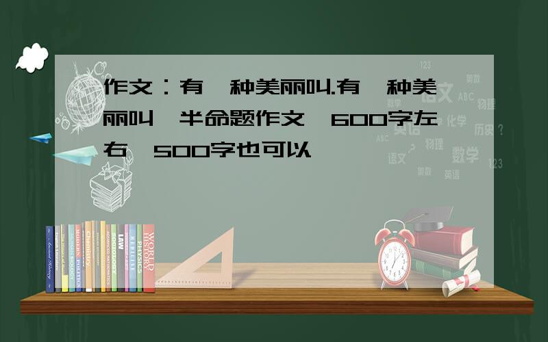 作文：有一种美丽叫.有一种美丽叫,半命题作文,600字左右,500字也可以,