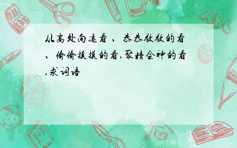 从高处向远看 、恭恭敬敬的看、偷偷摸摸的看,聚精会神的看,求词语