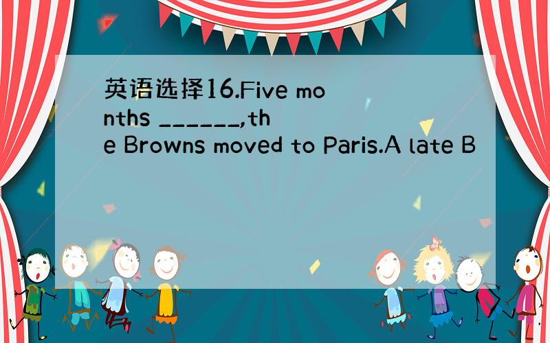 英语选择16.Five months ______,the Browns moved to Paris.A late B