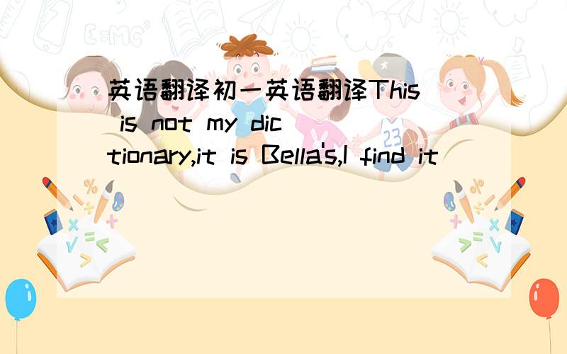 英语翻译初一英语翻译This is not my dictionary,it is Bella's,I find it