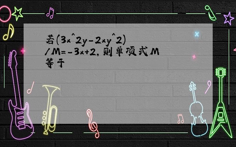 若(3x^2y-2xy^2)/M=-3x+2,则单项式M等于