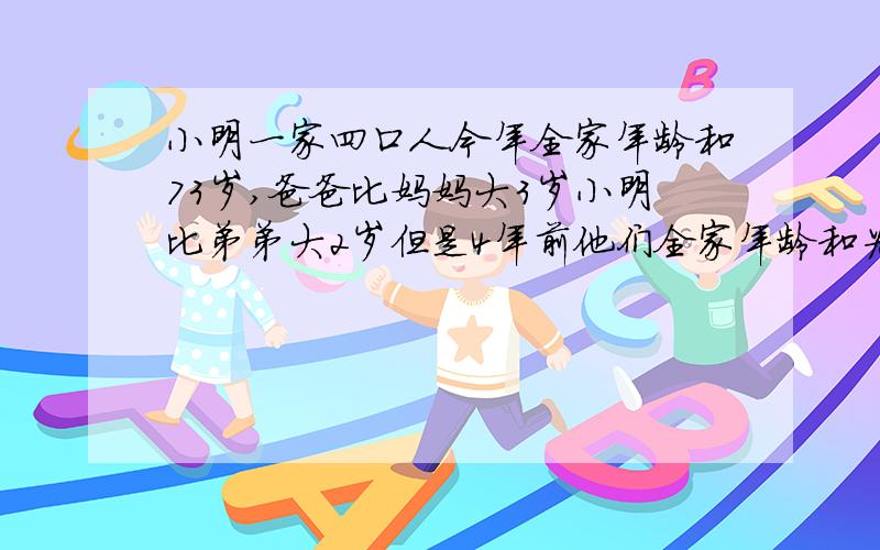 小明一家四口人今年全家年龄和73岁,爸爸比妈妈大3岁小明比弟弟大2岁但是4年前他们全家年龄和为58岁今年