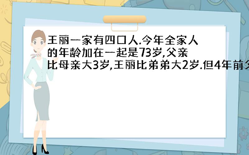 王丽一家有四口人.今年全家人的年龄加在一起是73岁,父亲比母亲大3岁,王丽比弟弟大2岁.但4年前父母年龄之和是57是.他