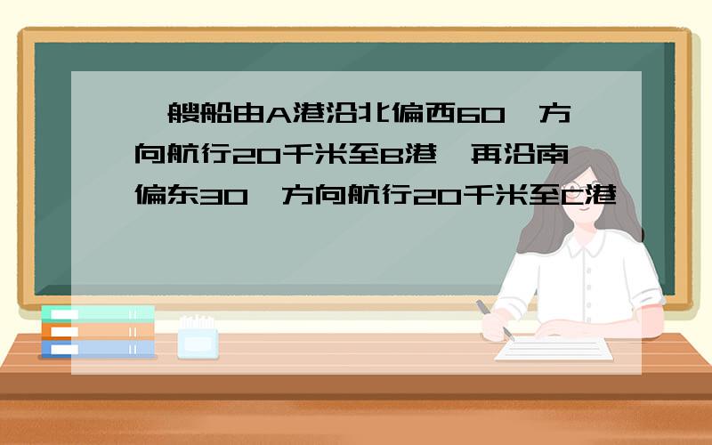 一艘船由A港沿北偏西60°方向航行20千米至B港,再沿南偏东30°方向航行20千米至C港