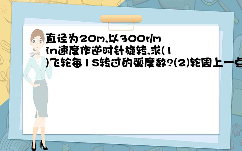 直径为20m,以300r/min速度作逆时针旋转,求(1)飞轮每1S转过的弧度数?(2)轮周上一点每1S所转过的弧长?