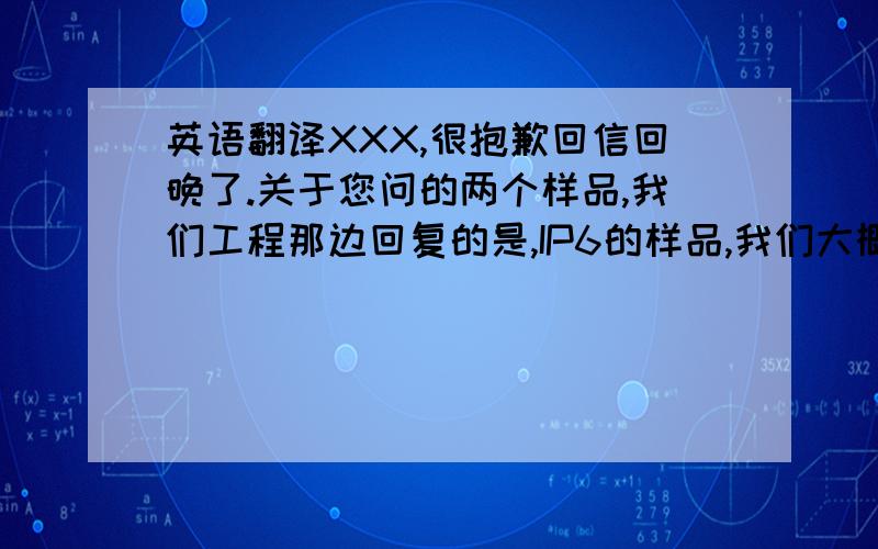 英语翻译XXX,很抱歉回信回晚了.关于您问的两个样品,我们工程那边回复的是,IP6的样品,我们大概在下周五的时候可以寄给