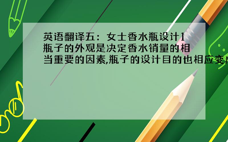 英语翻译五：女士香水瓶设计1瓶子的外观是决定香水销量的相当重要的因素,瓶子的设计目的也相应变成了吸引能够那些有潜在购买欲