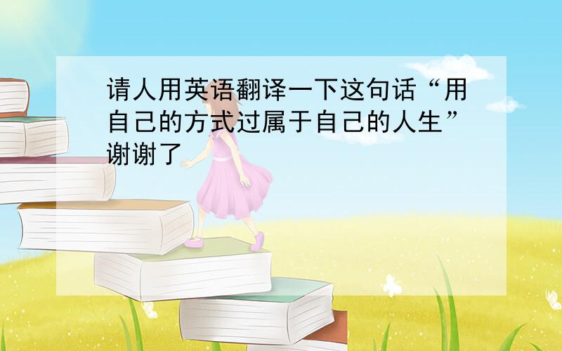 请人用英语翻译一下这句话“用自己的方式过属于自己的人生”谢谢了