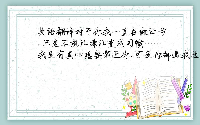 英语翻译对于你我一直在做让步,只是不想让谦让变成习惯……我是有真心想要靠近你,可是你却逼我远离你…… 要优美、煽情一点哦