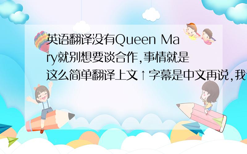 英语翻译没有Queen Mary就别想要谈合作,事情就是这么简单翻译上文↑字幕是中文再说,我记得是后面好像是.easy,